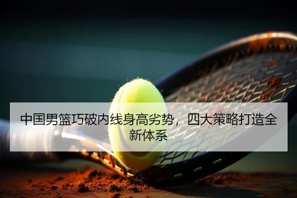 中国男篮巧破内线身高劣势，四大策略打造全新体系